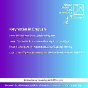 Neurodiversity Pride, 15 June 2025. (flag) 8th Edition. Keynotes in English. 10.00 Dietrich Moerman, Welcome by host. 10.05 Daphne De Troch, Neurodiversity and the paradigm. 10.50 Florian Sanden, Autistic people and independent living. 11.35 Lora-Elly Vannieuwenhuysen, Neurodiversity and queer identities. Embracing our neurodivergent differences. For more information and a free ticket, visit www.neurodiversityprideday.com/belgium/