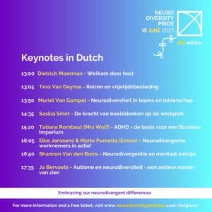 Neurodiversity Pride, 15 June 2025. (flag) 8th Edition. Keynotes in Dutch. 13:00 Dietrich Moerman, Welcome door host. 13:05 Tess Van Deynse, Reizen en vrijetijdsbesteding. 13:50 Muriel Van Gompel, Neurodiversiteit in teams en leiderschap. 14:35 Saskia Smet, De kracht van beeldenken op de werkplek. 15:20 Tatiana Rombaut (Mrs Wolf), ADHD = de basis voor een Business Imperium 16:05 Elke Janssens and Marte Purnelle (Emino), Neurodivergente werknemers in actie! 16:50 Shannon Van den Borre, Neurodivergentie en mentaal welzijn. 17:35 Jo Bervoets, Autisme en neurodiversiteit, een andere manier van zien. Embracing our neurodivergent differences. For more information and a free ticket, visit www.neurodiversityprideday.com/belgium/