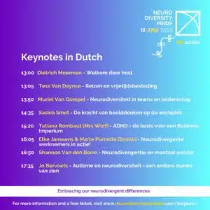 Neurodiversity Pride, 15 June 2025. (flag) 8th Edition. Keynotes in Dutch. 13:00 Dietrich Moerman, Welcome door host. 13:05 Tess Van Deynse, Reizen en vrijetijdsbesteding. 13:50 Muriel Van Gompel, Neurodiversiteit in teams en leiderschap. 14:35 Saskia Smet, De kracht van beeldenken op de werkplek. 15:20 Tatiana Rombaut (Mrs Wolf), ADHD = de basis voor een Business Imperium 16:05 Elke Janssens and Marte Purnelle (Emino), Neurodivergente werknemers in actie! 16:50 Shannon Van den Borre, Neurodivergentie en mentaal welzijn. 17:35 Jo Bervoets, Autisme en neurodiversiteit, een andere manier van zien. Embracing our neurodivergent differences. For more information and a free ticket, visit www.neurodiversityprideday.com/belgium/
